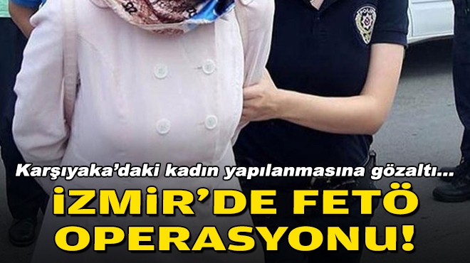 İzmir'de FETÖ operasyonu... Karşıyaka'daki kadın yapılanmasına gözaltı!