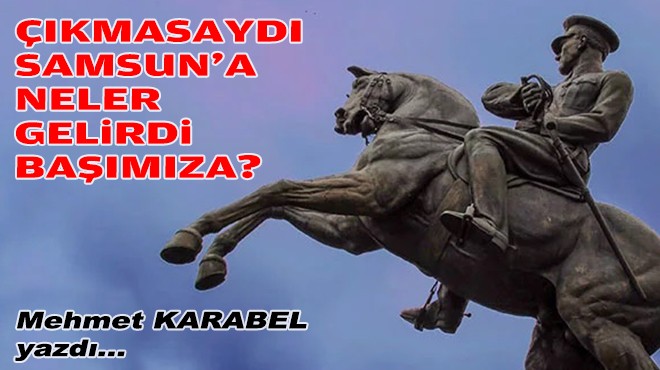 Mehmet KARABEL yazdı... Çıkmasaydı Samsun'a neler gelirdi başımıza?