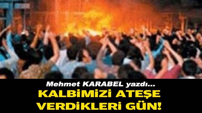 Mehmet KARABEL yazdı... Kalbimizi ateşe verdikleri gün!